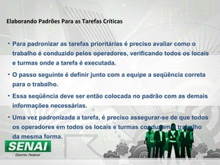Elaborando Padrões Para as Tarefas Críticas Para padronizar as tarefas prioritárias é preciso avaliar como o trabalho é conduzido pelos operadores, verificando todos os locais e turmas onde a tarefa é executada. O passo seguinte é definir junto com a equipe a seqüência correta para o trabalho. Essa seqüência deve ser então colocada no padrão com as demais informações necessárias. Uma vez padronizada a tarefa, é preciso assegurar-se de que todos os operadores em todos os locais e turmas conduzam o trabalho da mesma forma. 