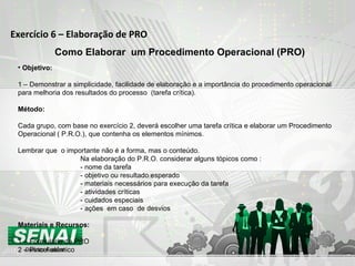 Exercício 6 – Elaboração de PRO Como Elaborar  um Procedimento Operacional (PRO) Objetivo: 1 – Demonstrar a simplicidade, facilidade de elaboração e a importância do procedimento operacional para melhoria dos resultados do processo  (tarefa crítica). Método: Cada grupo, com base no exercício 2, deverá escolher uma tarefa crítica e elaborar um Procedimento Operacional ( P.R.O.), que contenha os elementos mínimos. Lembrar que  o importante não é a forma, mas o conteúdo. Na elaboração do P.R.O. considerar alguns tópicos como : - nome da tarefa - objetivo ou resultado esperado  - materiais necessários para execução da tarefa  - atividades críticas - cuidados especiais - ações  em caso  de desvios Materiais e Recursos: 1 – Formulário de PRO 2 – Pincel atômico 