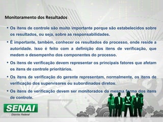 Os itens de controle são muito importante porque são estabelecidos sobre os resultados, ou seja, sobre as responsabilidades. É importante, também, conhecer os resultados do processo, onde reside a autoridade. Isso é feito com a definição dos itens de verificação, que medem o desempenho dos componentes do processo. Os itens de verificação devem representar os principais fatores que afetam os itens de controle prioritários. Os itens de verificação do gerente representam, normalmente, os itens de verificação dos supervisores ou subordinados diretos. Os itens de verificação devem ser monitorados da mesma forma dos itens de controle. Monitoramento dos Resultados 