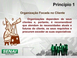Organizações dependem de seus clientes e, portanto, é recomendável que atendam às necessidades atuais e futuras do cliente, os seus requisitos e procurem exceder as suas expectativas Princípio 1 Organização Focada no Cliente 