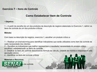Exercício 7 – Itens de Controle Como Estabelecer Item de Controle Objetivo: 1 –  A partir da escolha de um dos produtos da descrição de negócio   elaborada no Exercício 1, definir os itens de controle de um dos produtos críticos.  Método: Com base na descrição do negócio, exercício 1, escolher um produto crítico e: 1 – Realizar um  brainstorming  para identificar indicadores que serão utilizados como item de controle de cada necessidade dos clientes. 2 -  Escolher os indicadores que melhor representam o resultado/ necessidade do produto crítico escolhido, estabelecendo os itens de controle. 3 - Detalhar os itens de controle descrevendo fórmula de cálculo, unidade de medida e responsável pela apuração (dono); 4 - Identificar os itens de controle críticos Materiais e Recursos: 1 – Formulário de Item de controle 2 – Pincel atômico 