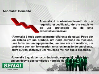Anomalia é o não-atendimento de um requisito especificado, de um requisito de uso pretendido ou de uma expectativa razoável. Anomalia é todo acontecimento diferente do usual. Pode ser um defeito em um produto, um ruído estranho na máquina, uma falha em um equipamento, um erro em um relatório, um problema com um fornecedor, uma reclamação de um cliente, entre outros, inclusive um resultado melhor que o esperado. Anomalia é qualquer ocorrência não esperada, consistindo em um desvio das condições normais de operação. Anomalia: Conceito 