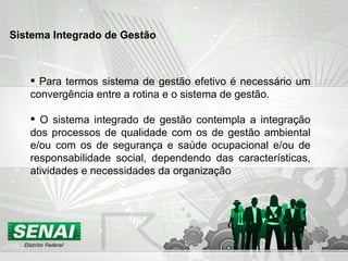 Para termos sistema de gestão efetivo é necessário um convergência entre a rotina e o sistema de gestão. O sistema integrado de gestão contempla a integração dos processos de qualidade com os de gestão ambiental e/ou com os de segurança e saúde ocupacional e/ou de responsabilidade social, dependendo das características, atividades e necessidades da organização  Sistema Integrado de Gestão 