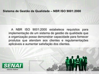 A NBR ISO 9001:2000 estabelece requisitos para implementação de um sistema de gestão da qualidade que a organização possa demonstrar capacidade para fornecer produtos que atendam aos clientes e regulamentações aplicáveis e aumentar satisfação dos clientes. Sistema de Gestão da Qualidade – NBR ISO 9001:2000   