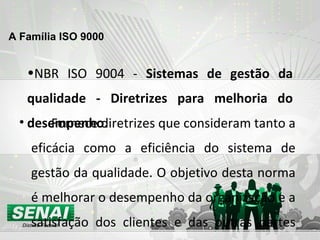 NBR ISO 9004 -  Sistemas de gestão da qualidade - Diretrizes para melhoria do desempenho. Fornece diretrizes que consideram tanto a eficácia como a eficiência do sistema de gestão da qualidade. O objetivo desta norma é melhorar o desempenho da organização e a satisfação dos clientes e das outras partes interessadas. A Família ISO 9000   