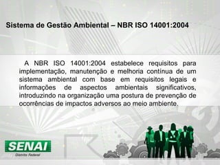 A NBR ISO 14001:2004 estabelece requisitos para implementação, manutenção e melhoria contínua de um sistema ambiental com base em requisitos legais e informações de aspectos ambientais significativos, introduzindo na organização uma postura de prevenção de ocorrências de impactos adversos ao meio ambiente. Sistema de Gestão Ambiental – NBR ISO 14001:2004   