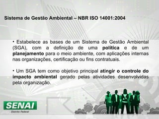 Estabelece as bases de um Sistema de Gestão Ambiental (SGA), com a definição de uma  política  e de um  planejamento  para o meio ambiente, com aplicações internas nas organizações, certificação ou fins contratuais. Um SGA tem como objetivo principal  atingir o controle do impacto ambiental  gerado pelas atividades desenvolvidas pela organização. Sistema de Gestão Ambiental – NBR ISO 14001:2004   