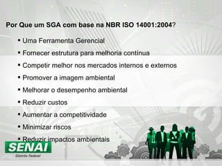 Uma Ferramenta Gerencial Fornecer estrutura para melhoria contínua Competir melhor nos mercados internos e externos Promover a imagem ambiental Melhorar o desempenho ambiental Reduzir custos Aumentar a competitividade Minimizar riscos Reduzir impactos ambientais Por Que um SGA com base na NBR ISO 14001:2004 ? 