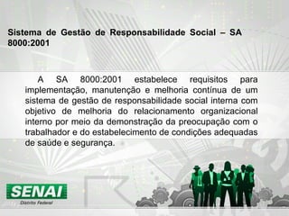 A SA 8000:2001 estabelece requisitos para implementação, manutenção e melhoria contínua de um sistema de gestão de responsabilidade social interna com objetivo de melhoria do relacionamento organizacional interno por meio da demonstração da preocupação com o trabalhador e do estabelecimento de condições adequadas de saúde e segurança. Sistema de Gestão de Responsabilidade Social – SA 8000:2001   