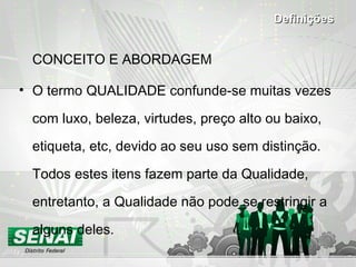 CONCEITO E ABORDAGEM O termo QUALIDADE confunde-se muitas vezes com luxo, beleza, virtudes, preço alto ou baixo, etiqueta, etc, devido ao seu uso sem distinção. Todos estes itens fazem parte da Qualidade, entretanto, a Qualidade não pode se restringir a alguns deles. Definições 