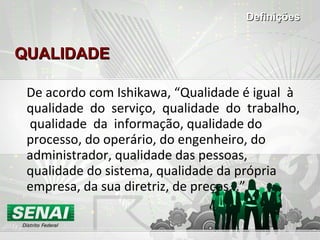 QUALIDADE De acordo com Ishikawa, “Qualidade é igual  à  qualidade  do  serviço,  qualidade  do  trabalho,  qualidade  da  informação, qualidade do processo, do operário, do engenheiro, do administrador, qualidade das pessoas, qualidade do sistema, qualidade da própria empresa, da sua diretriz, de preços...” Definições 