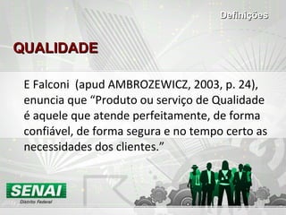 QUALIDADE E Falconi  (apud AMBROZEWICZ, 2003, p. 24), enuncia que “Produto ou serviço de Qualidade é aquele que atende perfeitamente, de forma confiável, de forma segura e no tempo certo as necessidades dos clientes.” Definições 