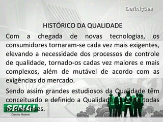 HISTÓRICO DA QUALIDADE Com a chegada de novas tecnologias, os consumidores tornaram-se cada vez mais exigentes, elevando a necessidade dos processos de controle de qualidade, tornado-os cadas vez maiores e mais complexos, além de mutável de acordo com as exigências do mercado.  Sendo assim grandes estudiosos da Qualidade têm conceituado e definido a Qualidade, durante todas as suas fases. Definições 