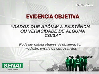 EVIDÊNCIA OBJETIVA “ DADOS QUE APÓIAM A EXISTÊNCIA OU VERACIDADE DE ALGUMA COISA” Pode ser obtida através de observação,  medição, ensaio ou outros meios NBR  ISO 9000:2000 Definições 