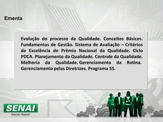 Ementa Evolução do processo da Qualidade. Conceitos Básicos. Fundamentos de Gestão. Sistema de Avaliação – Critérios de Excelência do Prêmio Nacional da Qualidade. Ciclo PDCA. Planejamento da Qualidade. Controle da Qualidade. Melhoria da Qualidade. Gerenciamento da Rotina.  Gerenciamento pelas Diretrizes. Programa 5S.   