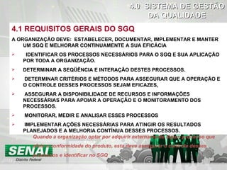 DO CHECK 4.1 REQUISITOS GERAIS DO SGQ A ORGANIZAÇÃO DEVE:   ESTABELECER, DOCUMENTAR, IMPLEMENTAR E MANTER UM SGQ E MELHORAR CONTINUAMENTE A SUA EFICÁCIA IDENTIFICAR OS PROCESSOS NECESSÁRIOS PARA O SGQ E SUA APLICAÇÃO POR TODA A ORGANIZAÇÃO. DETERMINAR A SEQÜÊNCIA E INTERAÇÃO DESTES PROCESSOS. DETERMINAR CRITÉRIOS E MÉTODOS PARA ASSEGURAR QUE A OPERAÇÃO E O CONTROLE DESSES PROCESSOS SEJAM EFICAZES . ASSEGURAR A DISPONIBILIDADE DE RECURSOS E INFORMAÇÕES NECESSÁRIAS PARA APOIAR A OPERAÇÃO E O MONITORAMENTO DOS PROCESSOS. MONITORAR, MEDIR E ANALISAR ESSES PROCESSOS IMPLEMENTAR AÇÕES NECESSÁRIAS PARA ATINGIR OS RESULTADOS PLANEJADOS E A MELHORIA CONTÍNUA DESSES PROCESSOS. 4.0  SISTEMA DE GESTÃO DA QUALIDADE Quando a organização optar por adquirir externamente algum processo que afete a conformidade do produto, esta deve assegurar o controle desses processos e identificar no SGQ  