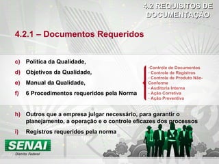 4.2 REQUISITOS DE DOCUMENTAÇÃO 4.2.1 – Documentos Requeridos Política da Qualidade, Objetivos da Qualidade, Manual da Qualidade, 6 Procedimentos requeridos pela Norma Outros que a empresa julgar necessário, para garantir o planejamento, a operação e o controle eficazes dos processos Registros requeridos pela norma Controle de Documentos Controle de Registros Controle de Produto Não-Conforme Auditoria Interna Ação Corretiva Ação Preventiva 