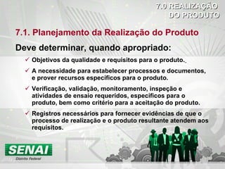 7.1. Planejamento da Realização do Produto Deve determinar, quando apropriado: Objetivos da qualidade e requisitos para o produto.   A necessidade para estabelecer processos e documentos, e prover recursos específicos para o produto. Verificação, validação, monitoramento, inspeção e atividades de ensaio requeridos, específicos para o produto, bem como critério para a aceitação do produto. Registros necessários para fornecer evidências de que o processo de realização e o produto resultante atendem aos requisitos. 7.0 REALIZAÇÃO DO PRODUTO 