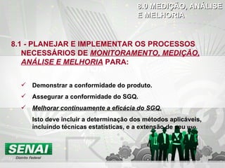 DO CHECK ACTION 8.1 - PLANEJAR E IMPLEMENTAR OS PROCESSOS NECESSÁRIOS DE  MONITORAMENTO, MEDIÇÃO, ANÁLISE E MELHORIA   PARA: Demonstrar a conformidade do produto. Assegurar a conformidade do SGQ. Melhorar continuamente a eficácia do SGQ. Isto deve incluir a determinação dos métodos aplicáveis, incluindo técnicas estatísticas, e a extensão de seu   uso . 8.0 MEDIÇÃO, ANÁLISE  E MELHORIA 