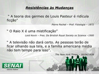 Resistências às Mudanças “  A teoria dos germes de Louis Pasteur é ridícula ficção” Pierre Pochet – Prof. Fisiologia – 1872 “  O Raio X é uma mistificação” Lord Kevin – Pres. Da Bristish Royal Society os Science –1900 “  A televisão não dará certo. As pessoas terão de ficar olhando sua tela, e a família americana média não tem tempo para isso”. The New York Times – 18/04/1939 