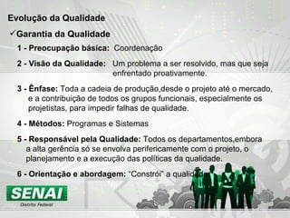 Evolução da Qualidade  1 - Preocupação básica:  Coordenação 2 - Visão da Qualidade:  Um problema a ser resolvido, mas que seja  enfrentado proativamente. 3 - Ênfase:  Toda a cadeia de produção,desde o projeto até o mercado, e a contribuição de todos os grupos funcionais, especialmente os  projetistas, para impedir falhas de qualidade. 4 - Métodos:  Programas e Sistemas 5 - Responsável pela Qualidade:  Todos os departamentos,embora a alta gerência só se envolva perifericamente com o projeto, o  planejamento e a execução das políticas da qualidade. 6 - Orientação e abordagem:  “Constrói” a qualidade   Garantia da Qualidade 