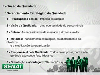 Evolução da Qualidade  1 - Preocupação básica:  Impacto estratégico 2 - Visão da Qualidade:  Uma oportunidade de concorrência 3 - Ênfase:  As necessidades de mercado e do consumidor 4 - Métodos:  Planejamento estratégico, estabelecimento de objetivos e a mobilização da organização 5 - Responsável pela Qualidade:  Todos na empresa, com a alta gerência exercendo forte liderança 6 - Orientação e abordagem:  “Gerencia” a qualidade. Gerenciamento Estratégico da Qualidade 