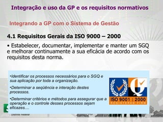 4.1 Requisitos Gerais da ISO 9000 – 2000 Estabelecer, documentar, implementar e manter um SGQ e melhorar continuamente a sua eficácia de acordo com os requisitos desta norma.  Identificar os processos necessários para o SGQ e sua aplicação por toda a organização. Determinar a seqüência e interação destes processos. Determinar critérios e métodos para assegurar que a operação e o controle desses processos sejam eficazes.... Integração e uso da GP e os requisitos normativos Integrando a GP com o Sistema de Gestão 