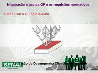 Integração e uso da GP e os requisitos normativos Como usar a GP no dia-a-dia Avaliação de Desempenho Cliente x Fornecedor 