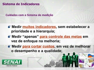Cuidados com o Sistema de medição Medir  muitos indicadores , sem estabelecer a prioridade e a hierarquia; Medir “apenas”  para controle das metas  em vez de enfoque na melhoria; Medir  para cortar custos , em vez de melhorar o desempenho e a qualidade; Sistema de Indicadores 