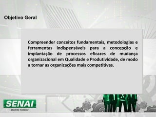 Objetivo Geral Compreender conceitos fundamentais, metodologias e ferramentas indispensáveis para a concepção e implantação de processos eficazes de mudança organizacional em Qualidade e Produtividade, de modo a tornar as organizações mais competitivas. 