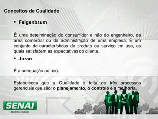Feigenbaum É  uma determinação do consumidor e não do engenheiro, da área comercial ou da administração de uma empresa. É um conjunto de características do produto ou serviço em uso, as quais satisfazem as expectativas do cliente.  Conceitos de Qualidade Juran É  a adequação ao uso. Estabeleceu que a Qualidade é feita de três processos gerenciais que são: o  planejamento, o controle e a melhoria.   