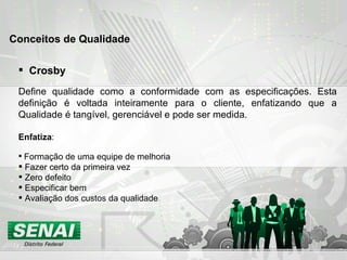 Crosby Define qualidade como a conformidade com as especificações. Esta definição é voltada inteiramente para o cliente, enfatizando que a Qualidade é tangível, gerenciável e pode ser medida.  Enfatiza :  Formação de uma equipe de melhoria  Fazer certo da primeira vez Zero defeito Especificar bem Avaliação dos custos da qualidade Conceitos de Qualidade 