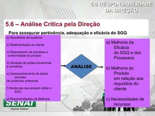 5.0   RESPONSABILIDADE DA DIREÇÃO 5.6 – Análise Crítica pela Direção Para assegurar pertinência, adequação e eficácia do SGQ ANÁLISE a) Resultados de auditoria b) Realimentação do cliente c) Desempenho de processo e conformidade do produto d) Situação de ações preventivas e corretivas e) Acompanhamento de ações oriundas de auditorias anteriores f) Mudanças que possam afetar o SGQ g) Recomendações de Melhoria a) Melhoria da Eficácia do SGQ e dos Processos b) Melhoria do Produto em relação aos requisitos do cliente c) Necessidades de  recursos 