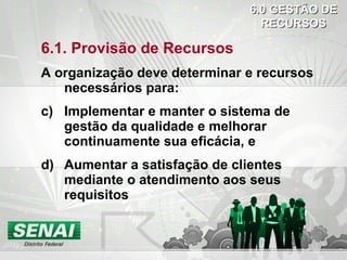 6.1. Provisão de Recursos A organização deve determinar e recursos necessários para: Implementar e manter o sistema de gestão da qualidade e melhorar continuamente sua eficácia, e Aumentar a satisfação de clientes mediante o atendimento aos seus requisitos 6.0 GESTÃO DE RECURSOS 