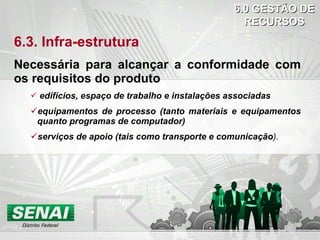 6.3. Infra-estrutura Necessária para alcançar a conformidade com os requisitos do produto edifícios, espaço de trabalho e instalações associadas equipamentos de processo (tanto materiais e equipamentos quanto programas de computador) serviços de apoio (tais como transporte e comunicação ). 6.0 GESTÃO DE RECURSOS 