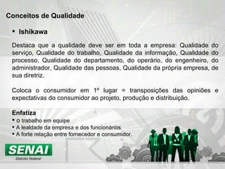 Ishikawa Destaca que a qualidade deve ser em toda a empresa: Qualidade do serviço, Qualidade do trabalho, Qualidade da informação, Qualidade do processo, Qualidade do departamento, do operário, do engenheiro, do administrador, Qualidade das pessoas, Qualidade da própria empresa, de sua diretriz. Coloca o consumidor em 1º lugar = transposições das opiniões e expectativas do consumidor ao projeto, produção e distribuição.  Enfatiza   o  trabalho em equipe A lealdade da empresa e dos funcionários A forte relação entre fornecedor e consumidor. Conceitos de Qualidade 