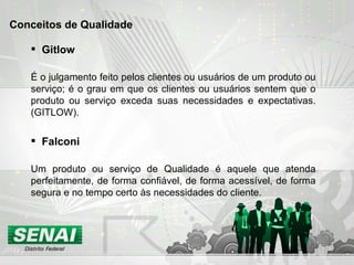 Gitlow É o julgamento feito pelos clientes ou usuários de um produto ou serviço; é o grau em que os clientes ou usuários sentem que o produto ou serviço exceda suas necessidades e expectativas. (GITLOW). Conceitos de Qualidade Falconi Um produto ou serviço de Qualidade é aquele que atenda perfeitamente, de forma confiável, de forma acessível, de forma segura e no tempo certo às necessidades do cliente.  