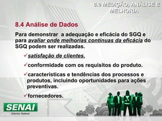 8.4 Análise de Dados Para demonstrar  a adequação e eficácia do SGQ e para  avaliar onde melhorias contínuas da eficácia  do SGQ podem ser realizadas.  satisfação de clientes. conformidade com os requisitos do produto. características e tendências dos processos e produtos, incluindo oportunidades para ações preventivas. fornecedores. 8.0 MEDIÇÃO, ANÁLISE E  MELHORIA 