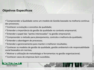 Objetivos Específicos Compreender a Qualidade como um modelo de Gestão baseado na melhoria contínua dos processos; Conhecer a evolução e conceitos da qualidade; Entender a importância da gestão da qualidade no contexto empresarial; Entender o papel das “partes interessadas” na gestão empresarial; Compreender o método para planejamento, controle e melhoria da qualidade; Entender a abordagem de processos; Entender o gerenciamento para manter e melhorar resultados; Conhecer os modelos de gestão da qualidade, gestão ambiental e de responsabilidade social baseados em normas; Motivar a utilização de metodologia e ferramentas na gestão organizacional; Conhecer casos de empresas bem-sucedidas. 
