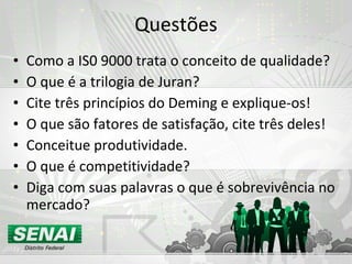 Questões Como a IS0 9000 trata o conceito de qualidade? O que é a trilogia de Juran? Cite três princípios do Deming e explique-os! O que são fatores de satisfação, cite três deles! Conceitue produtividade. O que é competitividade? Diga com suas palavras o que é sobrevivência no mercado? 