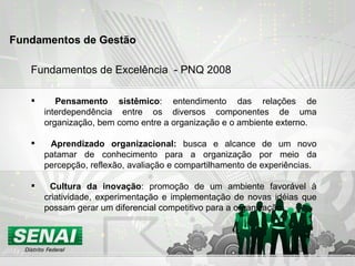Fundamentos de Excelência  - PNQ 2008 Pensamento sistêmico : entendimento das relações de interdependência entre os diversos componentes de uma organização, bem como entre a organização e o ambiente externo. Aprendizado organizacional:  busca e alcance de um novo patamar de conhecimento para a organização por meio da percepção, reflexão, avaliação e compartilhamento de experiências.  Cultura da inovação : promoção de um ambiente favorável à criatividade, experimentação e implementação de novas idéias que possam gerar um diferencial competitivo para a organização. Fundamentos de Gestão  