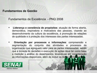 Fundamentos de Excelência  - PNQ 2008 Liderança e constância de propósitos : atuação de forma aberta, democrática, inspiradora e motivadora das pessoas, visando ao desenvolvimento da cultura da excelência, à promoção de relações de qualidade e à proteção dos interesses das partes interessadas.  Orientação por processos e informações : compreensão e segmentação do conjunto das atividades e processos da organização que agreguem valor para as partes interessadas, sendo que a tomada de decisões e execução de ações deve ter como base a medição e análise do desempenho, levando-se em consideração as informações disponíveis, além de incluir os riscos identificados.  Fundamentos de Gestão   