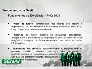 Fundamentos de Excelência  - PNQ 2008 Visão de futuro:  compreensão dos fatores que afetam a organização, seu ecossistema e o ambiente externo no curto e no longo prazo, visando a sua perenização. Geração de valor : alcance de resultados consistentes, assegurando a perenidade da organização pelo aumento de valor tangível e intangível de forma sustentada para todas as partes interessadas. Valorização das pessoas : estabelecimento de relações com as pessoas, criando condições para que elas se realizem profissionalmente e humanamente, maximizando seu desempenho por meio do comprometimento, desenvolvimento de competências e espaço para empreender. Fundamentos de Gestão   