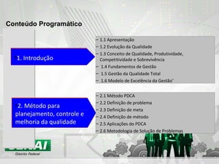 1.1 Apresentação  1.2 Evolução da Qualidade 1.3 Conceito de Qualidade, Produtividade, Competitividade e Sobrevivência 1.4 Fundamentos de Gestão  1.5 Gestão da Qualidade Total 1.6 Modelo de Excelência da Gestão ® 1. Introdução 2.1 Método PDCA 2.2 Definição de problema 2.3 Definição de meta 2.4 Definição de método 2.5 Aplicações do PDCA 2.6 Metodologia de Solução de Problemas 2. Método para planejamento, controle e melhoria da qualidade Conteúdo Programático 