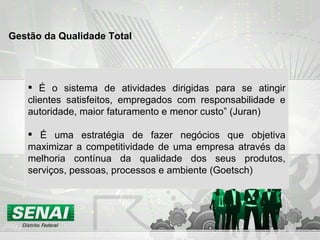 É o sistema de atividades dirigidas para se atingir clientes satisfeitos, empregados com responsabilidade e autoridade, maior faturamento e menor custo” (Juran) É uma estratégia de fazer negócios que objetiva maximizar a competitividade de uma empresa através da melhoria contínua da qualidade dos seus produtos, serviços, pessoas, processos e ambiente (Goetsch) Gestão da Qualidade Total  