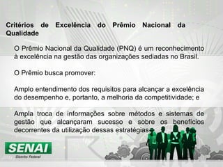 O Prêmio Nacional da Qualidade (PNQ) é um reconhecimento à excelência na gestão das organizações sediadas no Brasil. O Prêmio busca promover: Amplo entendimento dos requisitos para alcançar a excelência do desempenho e, portanto, a melhoria da competitividade; e  Ampla troca de informações sobre métodos e sistemas de gestão que alcançaram sucesso e sobre os benefícios decorrentes da utilização dessas estratégias. Critérios de Excelência do Prêmio Nacional da Qualidade   