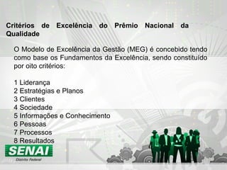 O Modelo de Excelência da Gestão (MEG) é concebido tendo como base os Fundamentos da Excelência, sendo constituído por oito critérios: 1 Liderança 2 Estratégias e Planos 3 Clientes 4 Sociedade 5 Informações e Conhecimento 6 Pessoas 7 Processos 8 Resultados Critérios de Excelência do Prêmio Nacional da Qualidade   