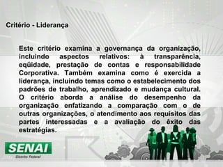 Critério - Liderança Este critério examina a governança da organização, incluindo aspectos relativos: à transparência, eqüidade, prestação de contas e responsabilidade Corporativa. Também examina como é exercida a liderança, incluindo temas como o estabelecimento dos padrões de trabalho, aprendizado e mudança cultural. O critério aborda a análise do desempenho da organização enfatizando a comparação com o de outras organizações, o atendimento aos requisitos das partes interessadas e a avaliação do êxito das estratégias. 