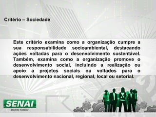 Critério – Sociedade Este critério examina como a organização cumpre a sua responsabilidade socioambiental, destacando ações voltadas para o desenvolvimento sustentável. Também, examina como a organização promove o desenvolvimento social, incluindo a realização ou apoio a projetos sociais ou voltados para o desenvolvimento nacional, regional, local ou setorial. 