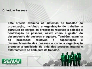 Critério – Pessoas Este critério examina os sistemas de trabalho da organização, incluindo a organização do trabalho, a estrutura de cargos os processos relativos à seleção e contratação de pessoas, assim como a gestão do desempenho de pessoas e equipes. Também, examina os processos relativos à capacitação e desenvolvimento das pessoas e como a organização promove a qualidade de vida das pessoas interna e externamente ao ambiente de trabalho. 